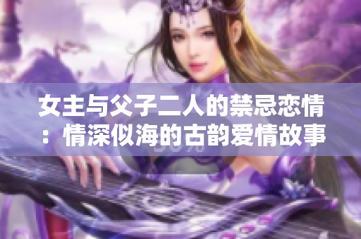 女主与父子二人的禁忌恋情：情深似海的古韵爱情故事