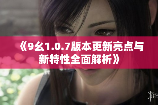 《9幺1.0.7版本更新亮点与新特性全面解析》