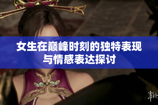 女生在巅峰时刻的独特表现与情感表达探讨