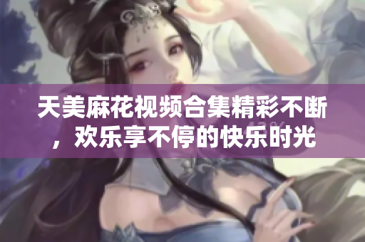 天美麻花视频合集精彩不断，欢乐享不停的快乐时光