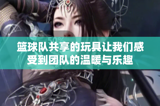 篮球队共享的玩具让我们感受到团队的温暖与乐趣