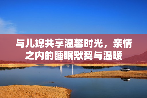 与儿媳共享温馨时光，亲情之内的睡眠默契与温暖