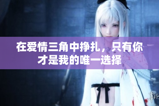在爱情三角中挣扎，只有你才是我的唯一选择