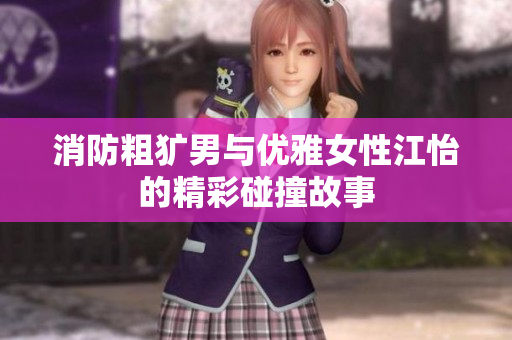消防粗犷男与优雅女性江怡的精彩碰撞故事