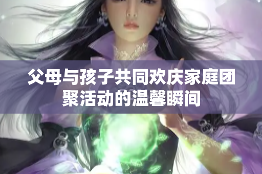 父母与孩子共同欢庆家庭团聚活动的温馨瞬间