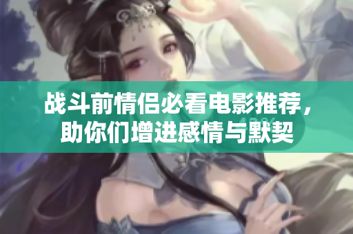 战斗前情侣必看电影推荐，助你们增进感情与默契