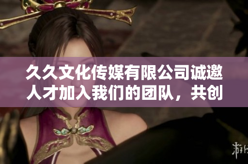 久久文化传媒有限公司诚邀人才加入我们的团队，共创辉煌未来