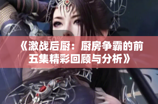 《激战后厨：厨房争霸的前五集精彩回顾与分析》