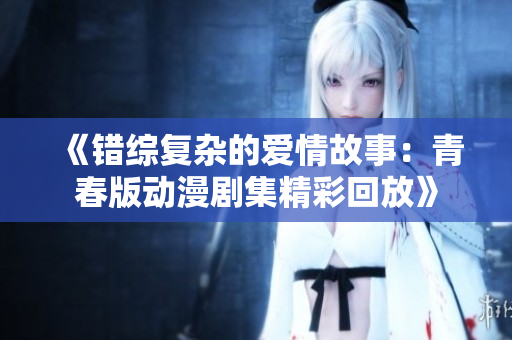 《错综复杂的爱情故事：青春版动漫剧集精彩回放》