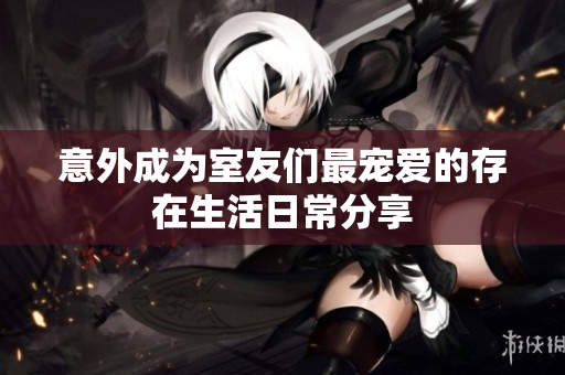 意外成为室友们最宠爱的存在生活日常分享