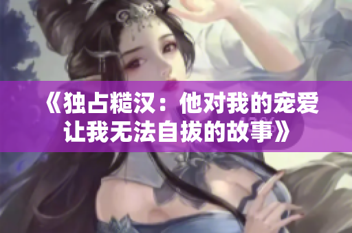 《独占糙汉：他对我的宠爱让我无法自拔的故事》