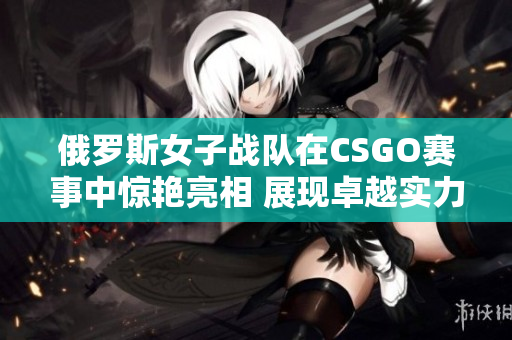 俄罗斯女子战队在CSGO赛事中惊艳亮相 展现卓越实力