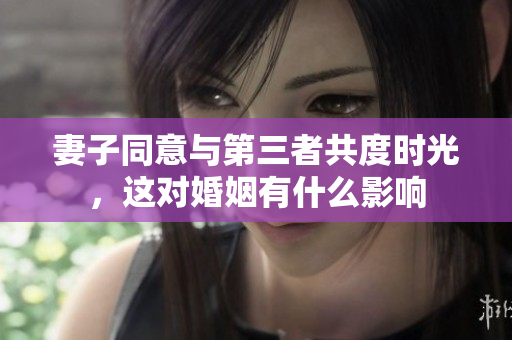 妻子同意与第三者共度时光，这对婚姻有什么影响