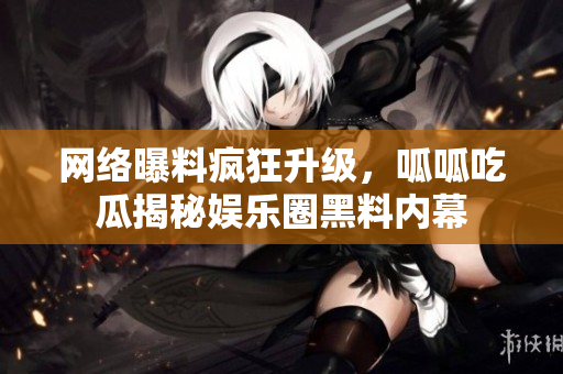 网络曝料疯狂升级，呱呱吃瓜揭秘娱乐圈黑料内幕