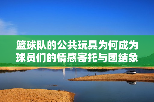 篮球队的公共玩具为何成为球员们的情感寄托与团结象征