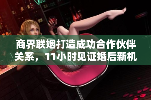 商界联姻打造成功合作伙伴关系，11小时见证婚后新机遇