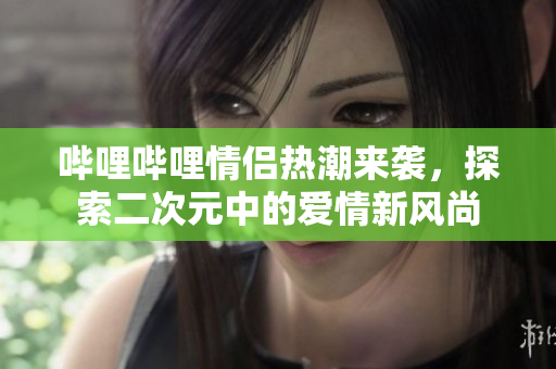 哔哩哔哩情侣热潮来袭，探索二次元中的爱情新风尚