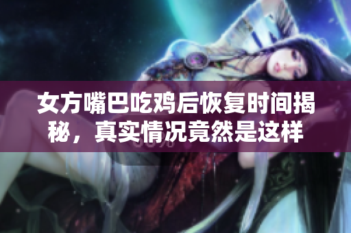 女方嘴巴吃鸡后恢复时间揭秘，真实情况竟然是这样