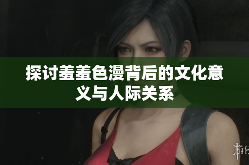 探讨羞羞色漫背后的文化意义与人际关系