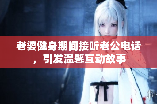老婆健身期间接听老公电话，引发温馨互动故事