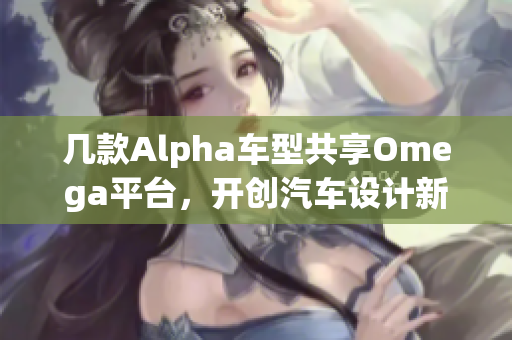 几款Alpha车型共享Omega平台，开创汽车设计新纪元