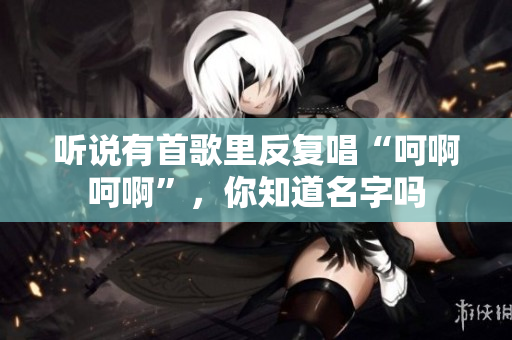 听说有首歌里反复唱“呵啊呵啊”，你知道名字吗