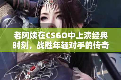 老阿姨在CSGO中上演经典时刻，战胜年轻对手的传奇比赛
