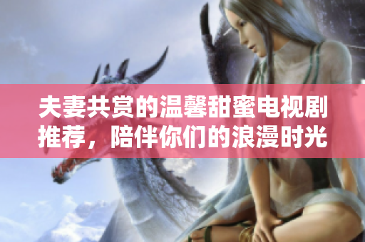 夫妻共赏的温馨甜蜜电视剧推荐，陪伴你们的浪漫时光
