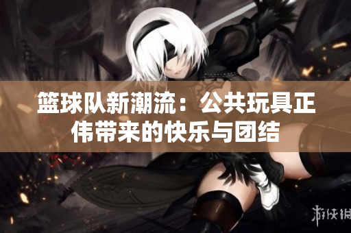 篮球队新潮流：公共玩具正伟带来的快乐与团结