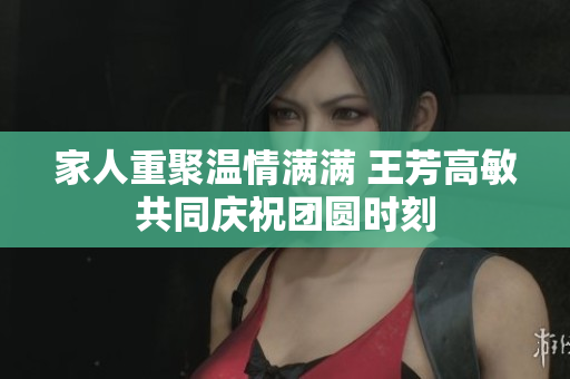 家人重聚温情满满 王芳高敏共同庆祝团圆时刻