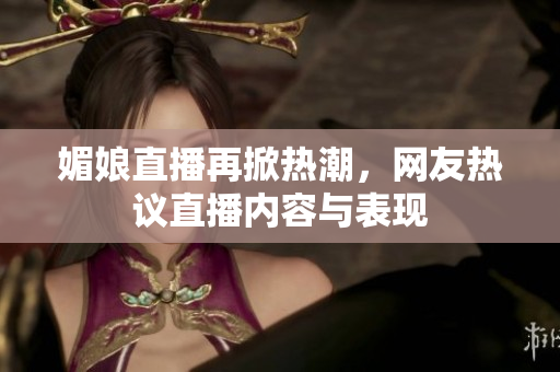 媚娘直播再掀热潮，网友热议直播内容与表现