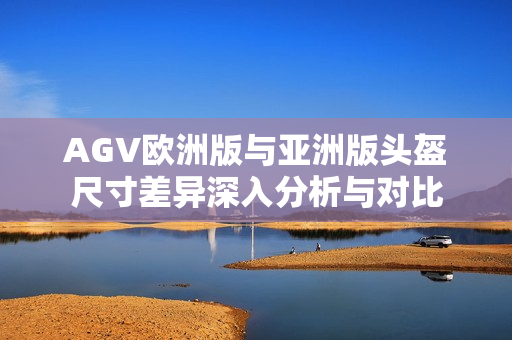 AGV欧洲版与亚洲版头盔尺寸差异深入分析与对比