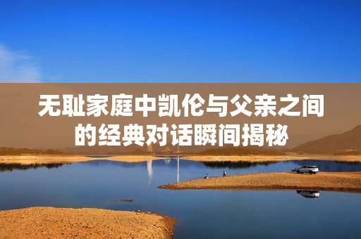 无耻家庭中凯伦与父亲之间的经典对话瞬间揭秘