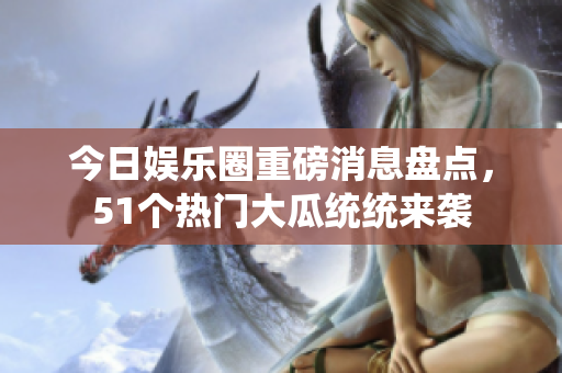 今日娱乐圈重磅消息盘点，51个热门大瓜统统来袭