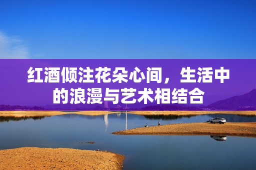 红酒倾注花朵心间，生活中的浪漫与艺术相结合