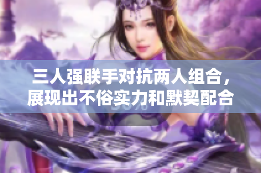 三人强联手对抗两人组合，展现出不俗实力和默契配合