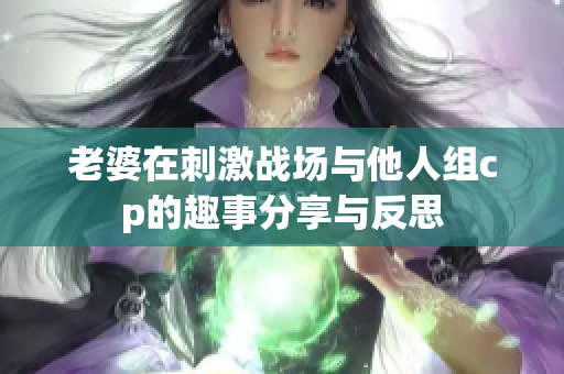 老婆在刺激战场与他人组cp的趣事分享与反思