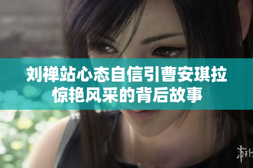 刘禅站心态自信引曹安琪拉惊艳风采的背后故事