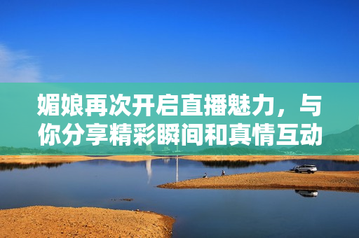媚娘再次开启直播魅力，与你分享精彩瞬间和真情互动
