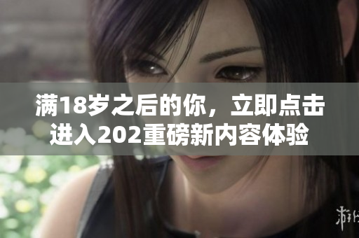 满18岁之后的你，立即点击进入202重磅新内容体验