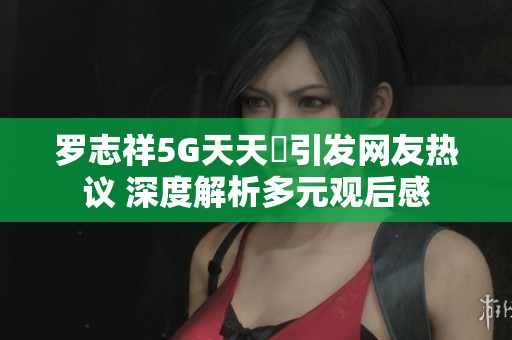 罗志祥5G天天奭引发网友热议 深度解析多元观后感