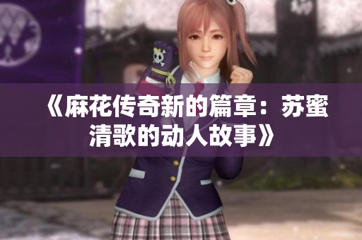 《麻花传奇新的篇章：苏蜜清歌的动人故事》