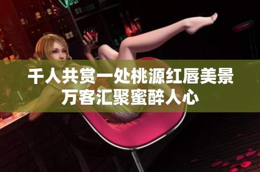 千人共赏一处桃源红唇美景万客汇聚蜜醉人心