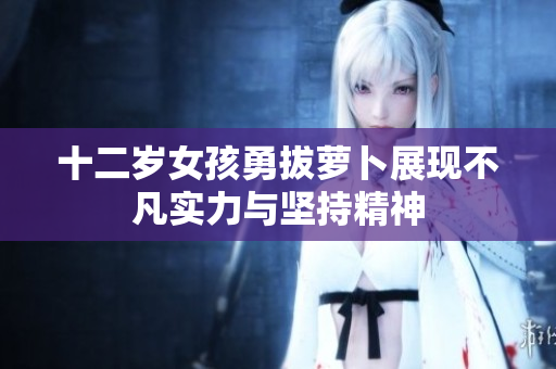 十二岁女孩勇拔萝卜展现不凡实力与坚持精神