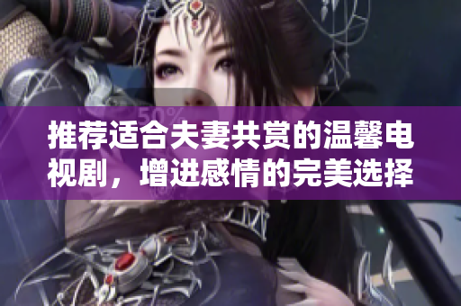 推荐适合夫妻共赏的温馨电视剧，增进感情的完美选择