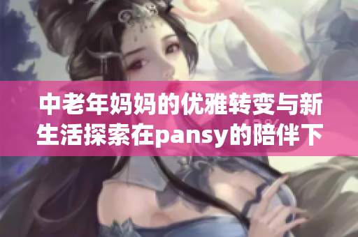 中老年妈妈的优雅转变与新生活探索在pansy的陪伴下