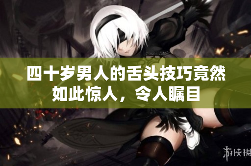 四十岁男人的舌头技巧竟然如此惊人，令人瞩目