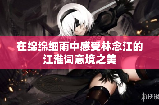 在绵绵细雨中感受林念江的江淮词意境之美