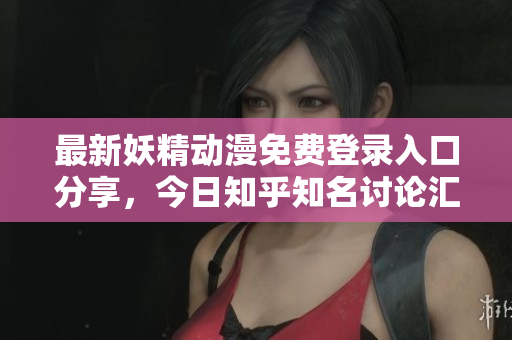 最新妖精动漫免费登录入口分享，今日知乎知名讨论汇总