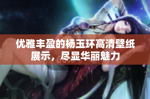 优雅丰盈的杨玉环高清壁纸展示，尽显华丽魅力